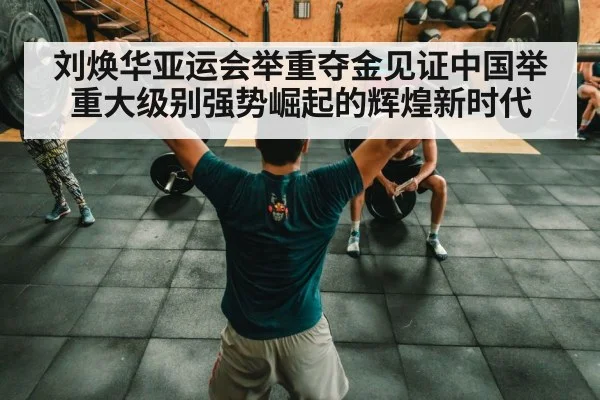 刘焕华亚运会举重夺金见证中国举重大级别强势崛起的辉煌新时代